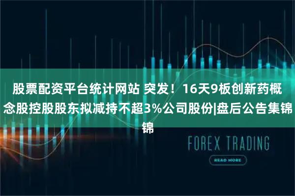 股票配资平台统计网站 突发！16天9板创新药概念股控股股东拟减持不超3%公司股份|盘后公告集锦