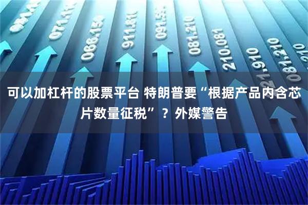 可以加杠杆的股票平台 特朗普要“根据产品内含芯片数量征税” ？外媒警告