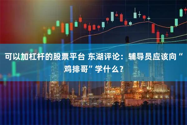 可以加杠杆的股票平台 东湖评论:辅导员应该向“鸡排哥”学什么?