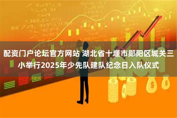 配资门户论坛官方网站 湖北省十堰市郧阳区城关三小举行2025年少先队建队纪念日入队仪式