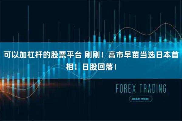 可以加杠杆的股票平台 刚刚！高市早苗当选日本首相！日股回落！