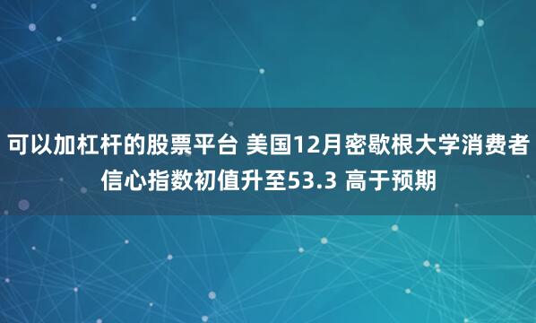 可以加杠杆的股票平台 美国12月密歇根大学消费者信心指数初值升至53.3 高于预期