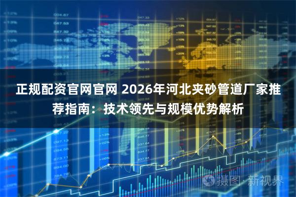 正规配资官网官网 2026年河北夹砂管道厂家推荐指南：技术领先与规模优势解析