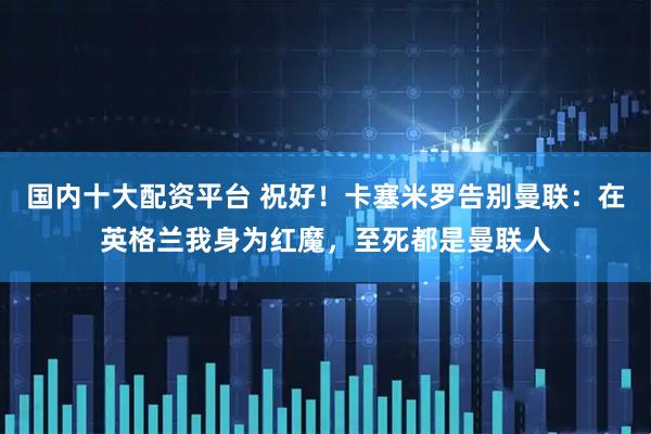 国内十大配资平台 祝好！卡塞米罗告别曼联：在英格兰我身为红魔，至死都是曼联人