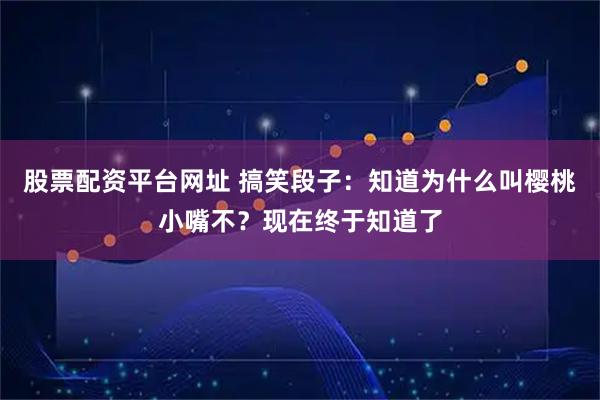股票配资平台网址 搞笑段子：知道为什么叫樱桃小嘴不？现在终于知道了