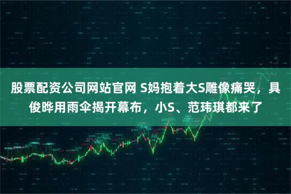 股票配资公司网站官网 S妈抱着大S雕像痛哭，具俊晔用雨伞揭开幕布，小S、范玮琪都来了