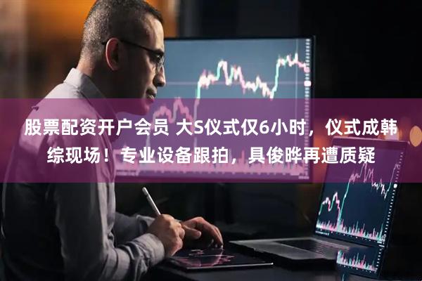 股票配资开户会员 大S仪式仅6小时，仪式成韩综现场！专业设备跟拍，具俊晔再遭质疑
