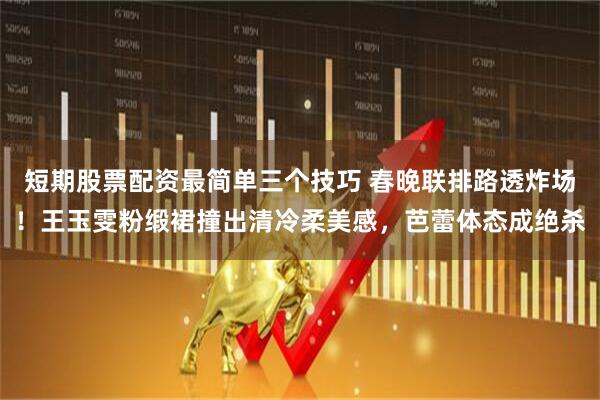 短期股票配资最简单三个技巧 春晚联排路透炸场!王玉雯粉缎裙撞出清冷柔美感,芭蕾体态成绝杀