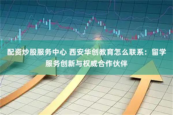 配资炒股服务中心 西安华创教育怎么联系：留学服务创新与权威合作伙伴