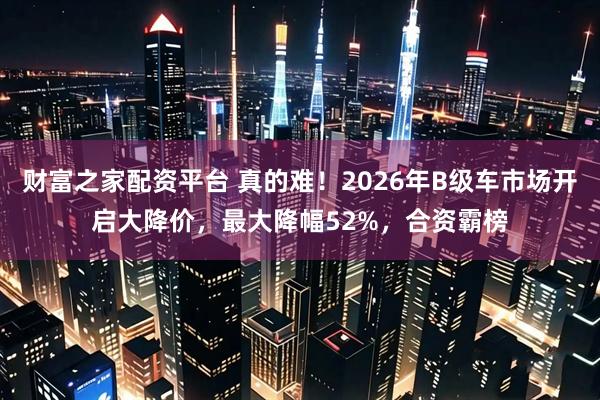 财富之家配资平台 真的难！2026年B级车市场开启大降价，最大降幅52%，合资霸榜