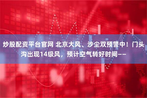 炒股配资平台官网 北京大风、沙尘双预警中！门头沟出现14级风，预计空气转好时间——