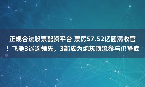 正规合法股票配资平台 票房57.52亿圆满收官！飞驰3遥遥领先，3部成为炮灰顶流参与仍垫底