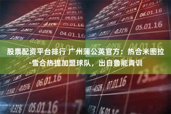 股票配资平台排行 广州蒲公英官方：热合米图拉·雪合热提加盟球队，出自鲁能青训