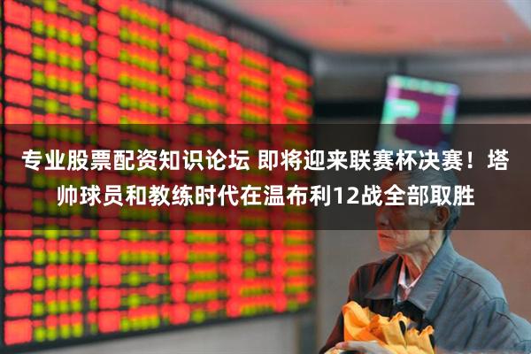 专业股票配资知识论坛 即将迎来联赛杯决赛！塔帅球员和教练时代在温布利12战全部取胜