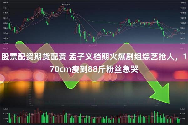 股票配资期货配资 孟子义档期火爆剧组综艺抢人，170cm瘦到88斤粉丝急哭