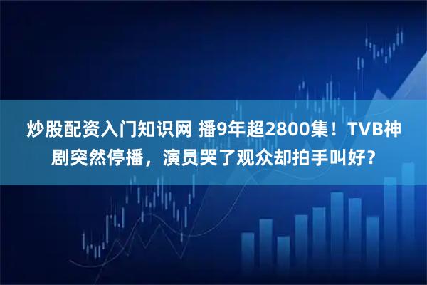 炒股配资入门知识网 播9年超2800集！TVB神剧突然停播，演员哭了观众却拍手叫好？