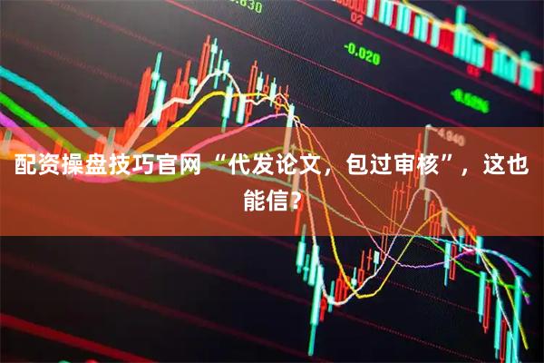 配资操盘技巧官网 “代发论文，包过审核”，这也能信？