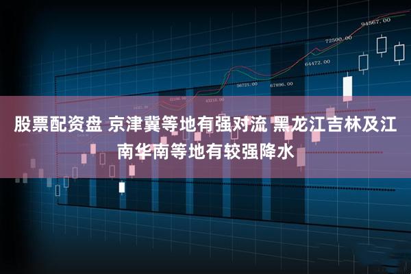 股票配资盘 京津冀等地有强对流 黑龙江吉林及江南华南等地有较强降水