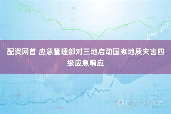 配资网首 应急管理部对三地启动国家地质灾害四级应急响应