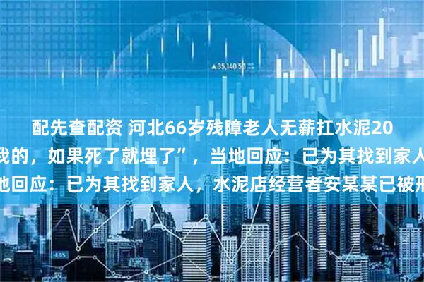 配先查配资 河北66岁残障老人无薪扛水泥20年，老板曾称“朋友送我的，如果死了就埋了”，当地回应：已为其找到家人，水泥店经营者安某某已被刑拘