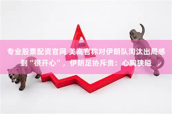 专业股票配资官网 美高官称对伊朗队淘汰出局感到“很开心”,伊朗足协斥责:心胸狭隘