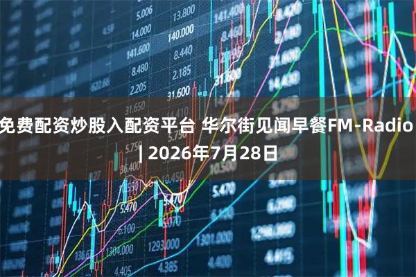 免费配资炒股入配资平台 华尔街见闻早餐FM-Radio | 2026年7月28日