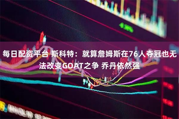 每日配资平台 斯科特：就算詹姆斯在76人夺冠也无法改变GOAT之争 乔丹依然强