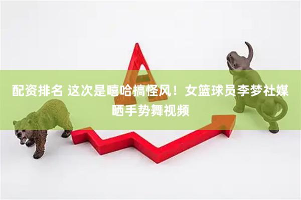 配资排名 这次是嘻哈搞怪风！女篮球员李梦社媒晒手势舞视频